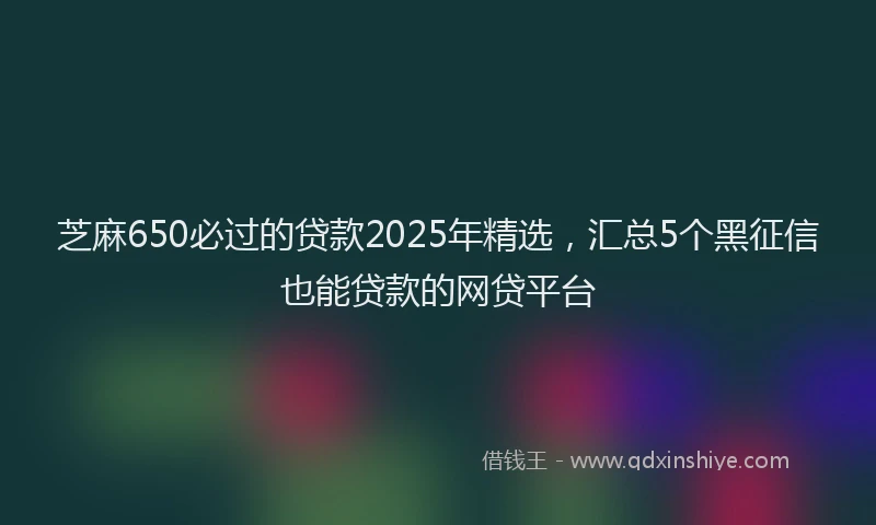 芝麻650必过的贷款2025年精选，汇总5个黑征信也能贷款的网贷平台