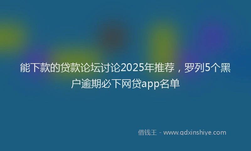 能下款的贷款论坛讨论2025年推荐，罗列5个黑户逾期必下网贷app名单