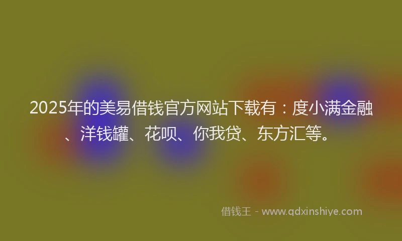 2025年的美易借钱官方网站下载有：度小满金融、洋钱罐、花呗、你我贷、东方汇等。