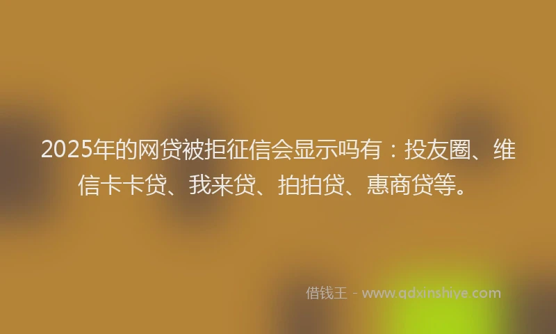 2025年的网贷被拒征信会显示吗有：投友圈、维信卡卡贷、我来贷、拍拍贷、惠商贷等。