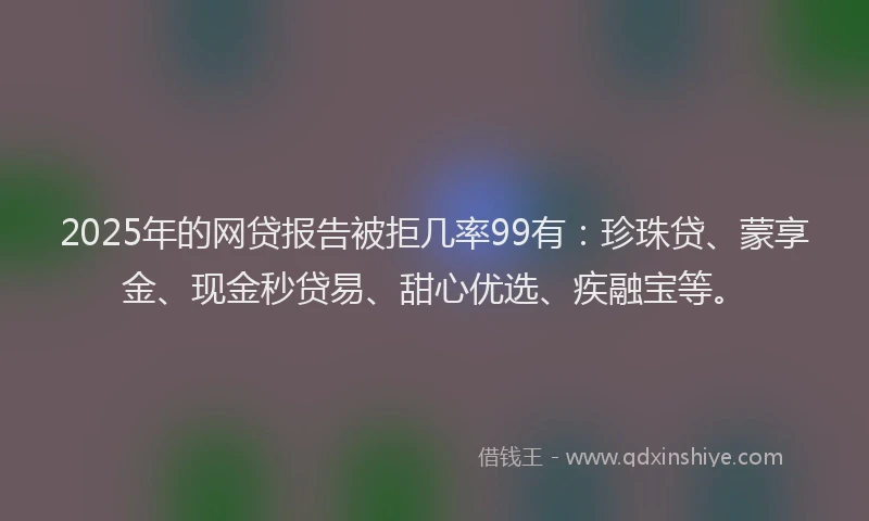 2025年的网贷报告被拒几率99有：珍珠贷、蒙享金、现金秒贷易、甜心优选、疾融宝等。