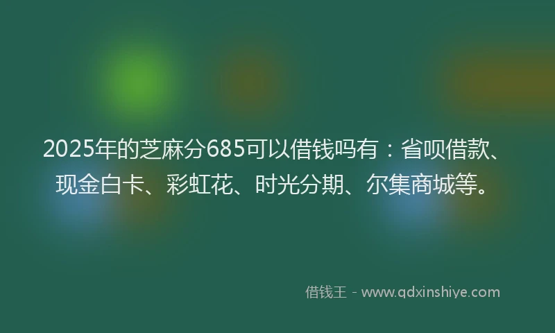 2025年的芝麻分685可以借钱吗有：省呗借款、现金白卡、彩虹花、时光分期、尔集商城等。