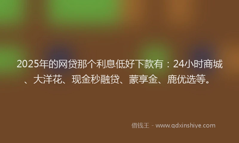 2025年的网贷那个利息低好下款有：24小时商城、大洋花、现金秒融贷、蒙享金、鹿优选等。
