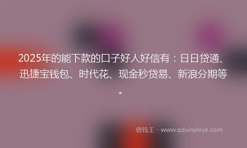 2025年的能下款的口子好人好信有：日日贷通、迅捷宝钱包、时代花、现金秒贷易、新浪分期等。