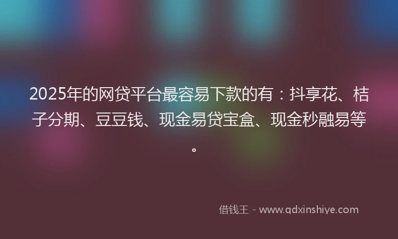 2025年的网贷平台最容易下款的有：抖享花、桔子分期、豆豆钱、现金易贷宝盒、现金秒融易等。
