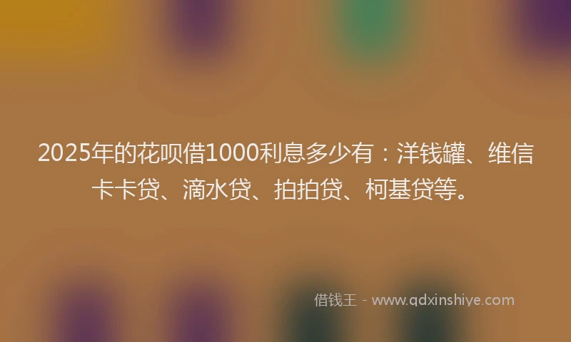2025年的花呗借1000利息多少有：洋钱罐、维信卡卡贷、滴水贷、拍拍贷、柯基贷等。