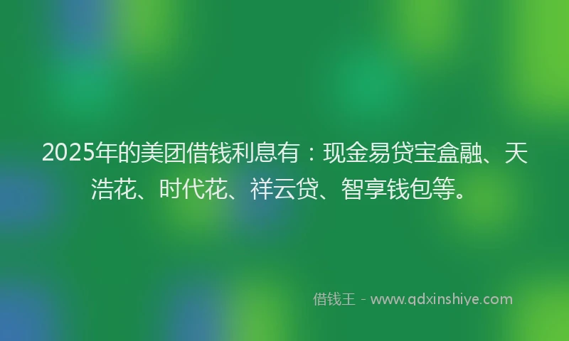 2025年的美团借钱利息有：现金易贷宝盒融、天浩花、时代花、祥云贷、智享钱包等。
