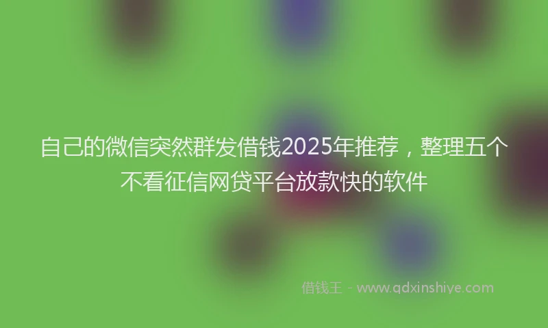 自己的微信突然群发借钱2025年推荐，整理五个不看征信网贷平台放款快的软件