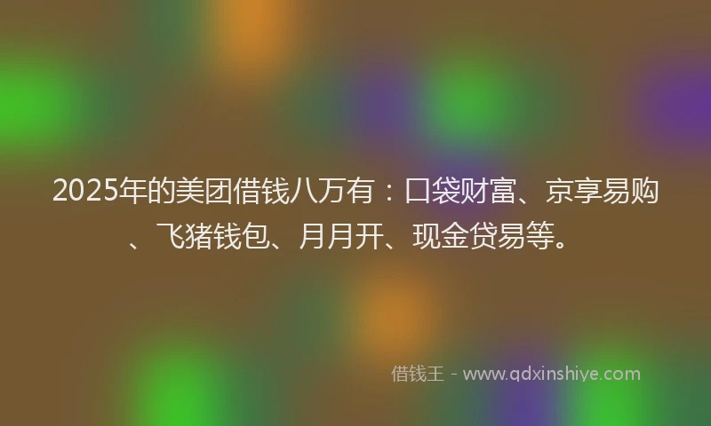 2025年的美团借钱八万有：口袋财富、京享易购、飞猪钱包、月月开、现金贷易等。