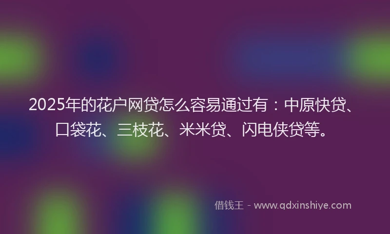 2025年的花户网贷怎么容易通过有：中原快贷、口袋花、三枝花、米米贷、闪电侠贷等。