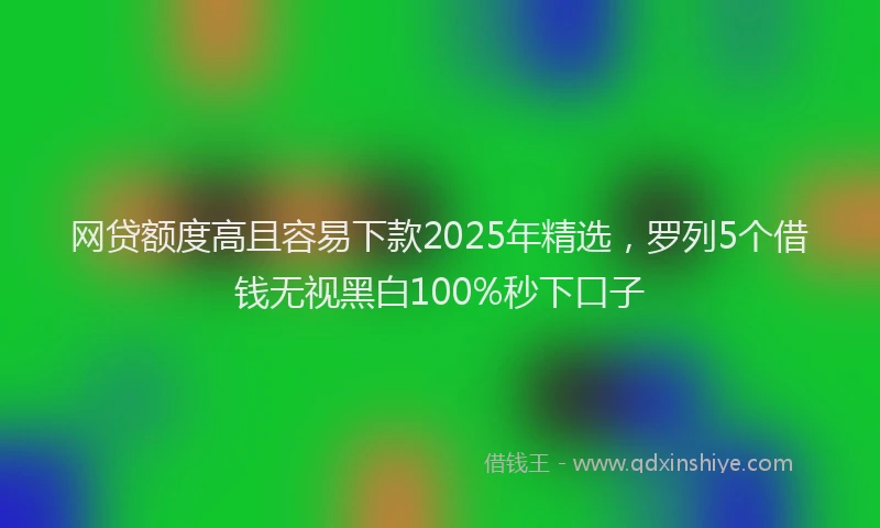 网贷额度高且容易下款2025年精选，罗列5个借钱无视黑白100%秒下口子