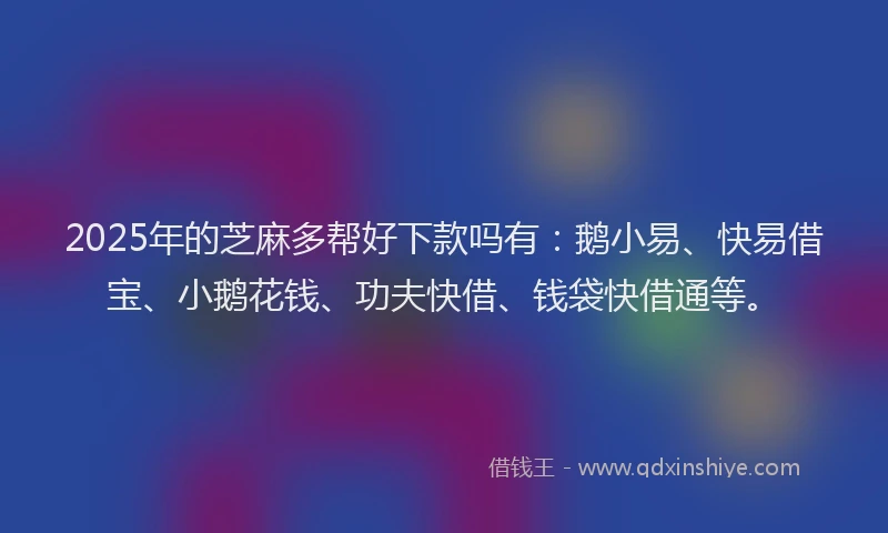 2025年的芝麻多帮好下款吗有：鹅小易、快易借宝、小鹅花钱、功夫快借、钱袋快借通等。