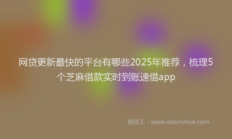 网贷更新最快的平台有哪些2025年推荐，梳理5个芝麻借款实时到账速借app