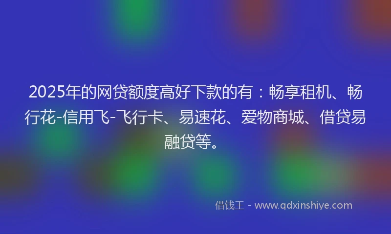 2025年的网贷额度高好下款的有：畅享租机、畅行花-信用飞-飞行卡、易速花、爱物商城、借贷易融贷等。