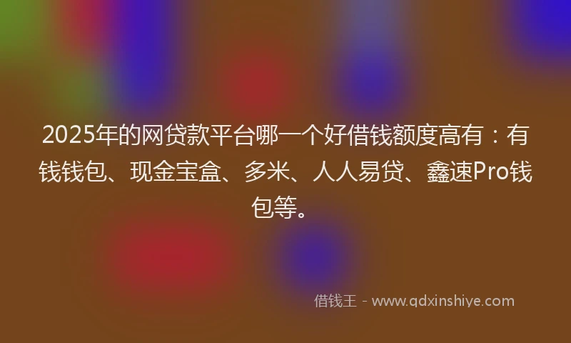 2025年的网贷款平台哪一个好借钱额度高有：有钱钱包、现金宝盒、多米、人人易贷、鑫速Pro钱包等。