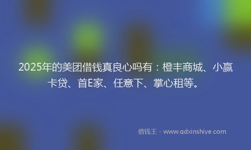 2025年的美团借钱真良心吗有：橙丰商城、小赢卡贷、首E家、任意下、掌心租等。