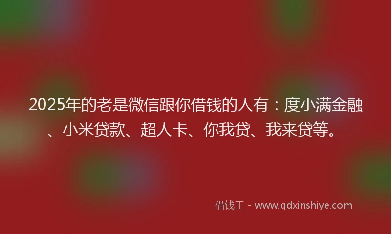 2025年的老是微信跟你借钱的人有：度小满金融、小米贷款、超人卡、你我贷、我来贷等。