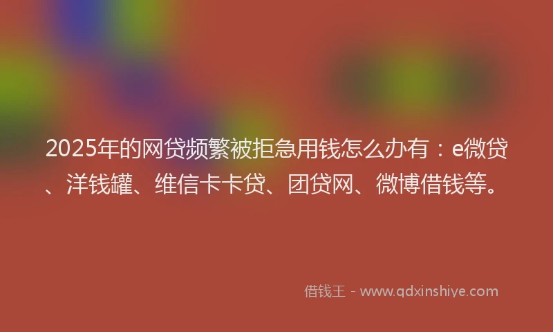 2025年的网贷频繁被拒急用钱怎么办有：e微贷、洋钱罐、维信卡卡贷、团贷网、微博借钱等。