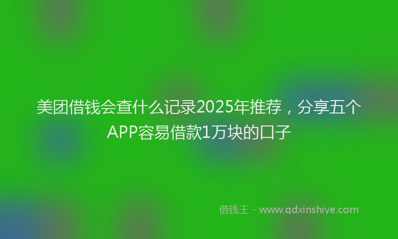 美团借钱会查什么记录2025年推荐，分享五个APP容易借款1万块的口子