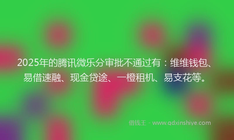 2025年的腾讯微乐分审批不通过有：维维钱包、易借速融、现金贷途、一橙租机、易支花等。