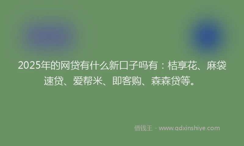2025年的网贷有什么新口子吗有：桔享花、麻袋速贷、爱帮米、即客购、森森贷等。