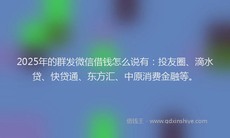 2025年的群发微信借钱怎么说有：投友圈、滴水贷、快贷通、东方汇、中原消费金融等。