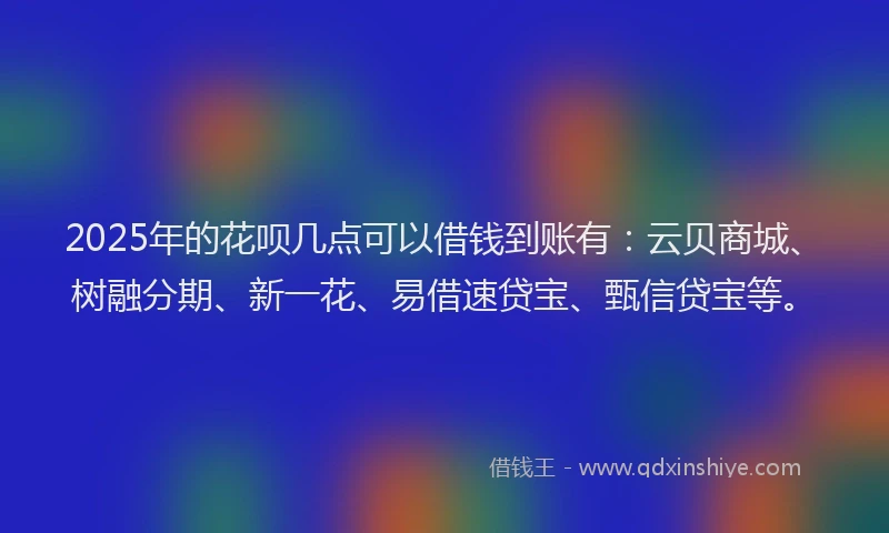 2025年的花呗几点可以借钱到账有：云贝商城、树融分期、新一花、易借速贷宝、甄信贷宝等。