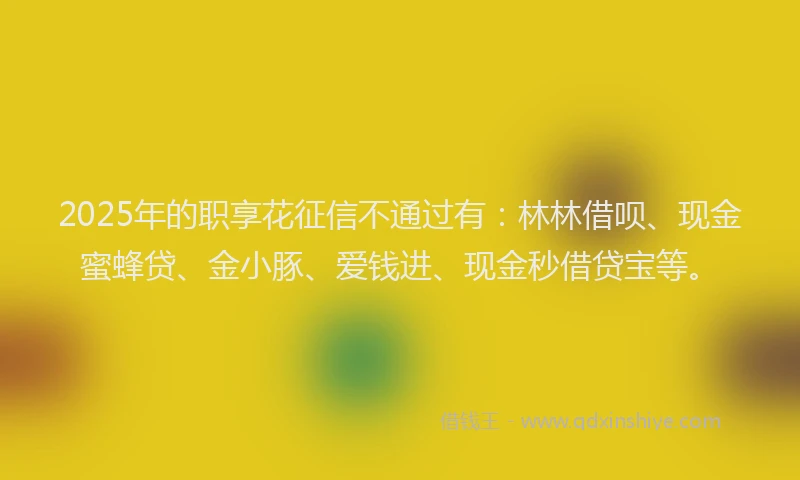 2025年的职享花征信不通过有：林林借呗、现金蜜蜂贷、金小豚、爱钱进、现金秒借贷宝等。