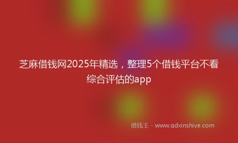 芝麻借钱网2025年精选，整理5个借钱平台不看综合评估的app
