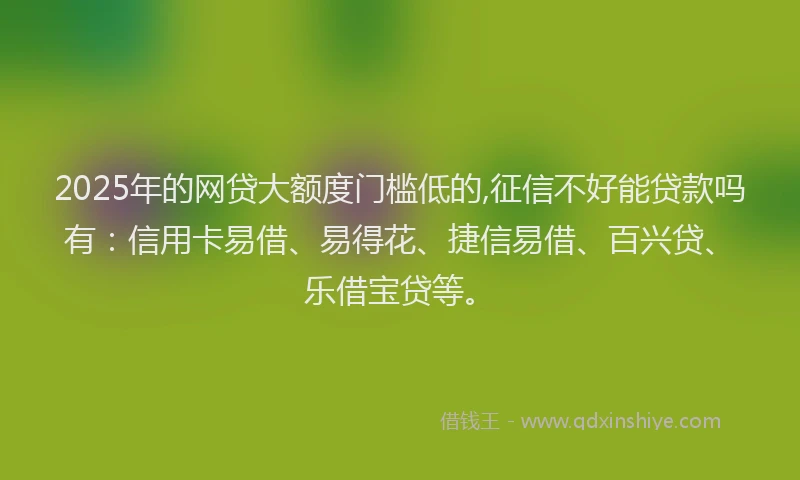 2025年的网贷大额度门槛低的,征信不好能贷款吗有：信用卡易借、易得花、捷信易借、百兴贷、乐借宝贷等。
