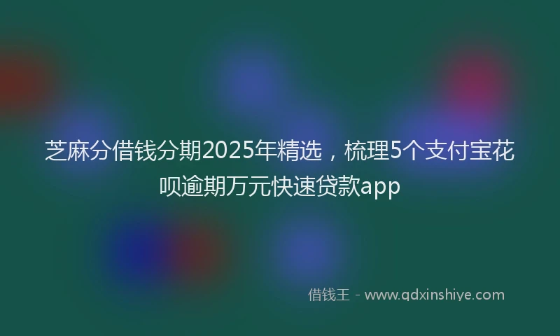 芝麻分借钱分期2025年精选，梳理5个支付宝花呗逾期万元快速贷款app