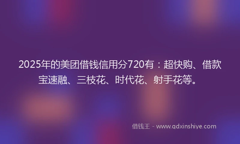2025年的美团借钱信用分720有：超快购、借款宝速融、三枝花、时代花、射手花等。