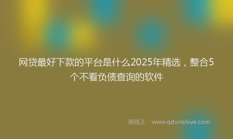 网贷最好下款的平台是什么2025年精选，整合5个不看负债查询的软件
