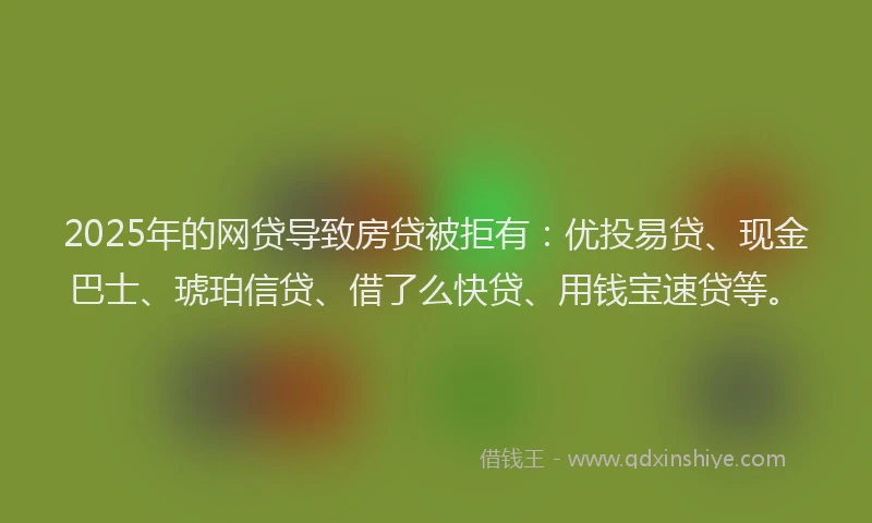 2025年的网贷导致房贷被拒有：优投易贷、现金巴士、琥珀信贷、借了么快贷、用钱宝速贷等。