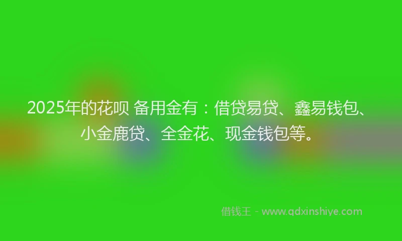 2025年的花呗 备用金有：借贷易贷、鑫易钱包、小金鹿贷、全金花、现金钱包等。