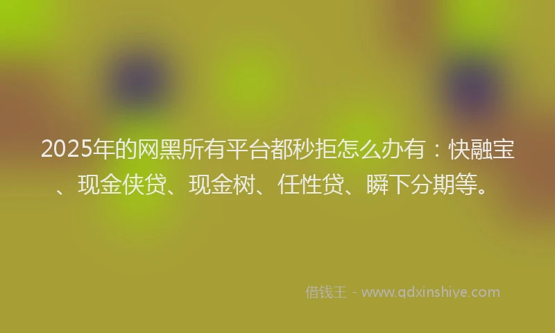 2025年的网黑所有平台都秒拒怎么办有：快融宝、现金侠贷、现金树、任性贷、瞬下分期等。