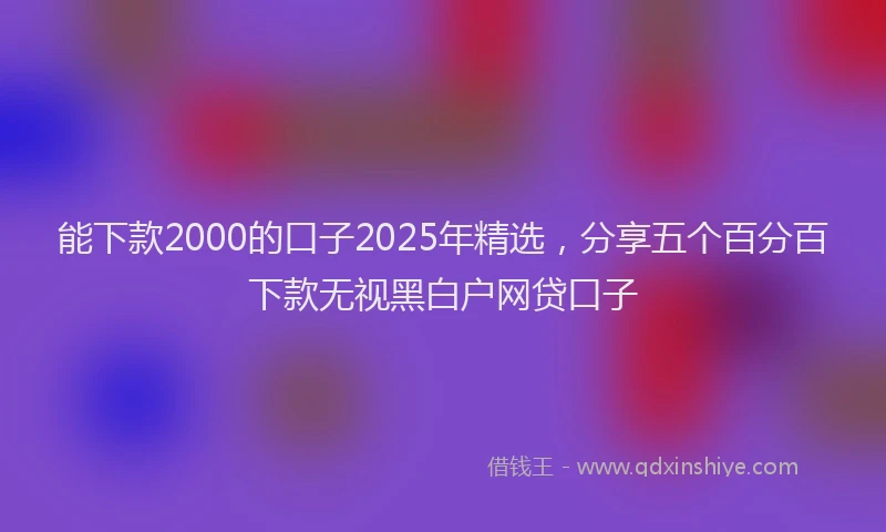 能下款2000的口子2025年精选，分享五个百分百下款无视黑白户网贷口子