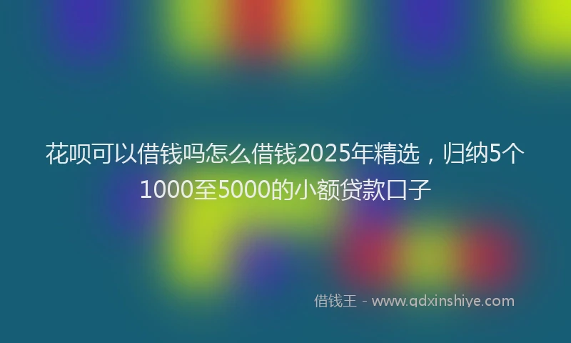 花呗可以借钱吗怎么借钱2025年精选，归纳5个1000至5000的小额贷款口子