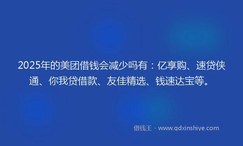 2025年的美团借钱会减少吗有：亿享购、速贷侠通、你我贷借款、友佳精选、钱速达宝等。