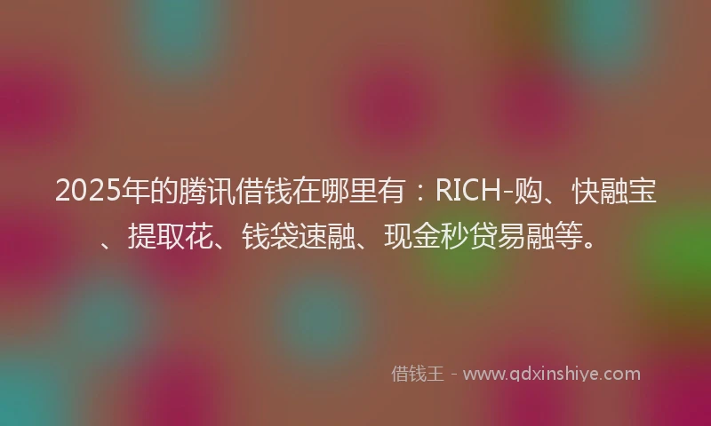 2025年的腾讯借钱在哪里有：RICH-购、快融宝、提取花、钱袋速融、现金秒贷易融等。