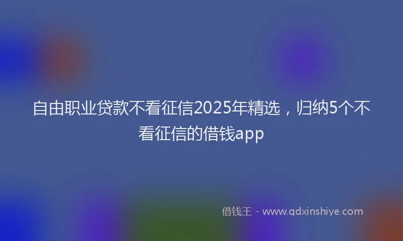 自由职业贷款不看征信2025年精选，归纳5个不看征信的借钱app