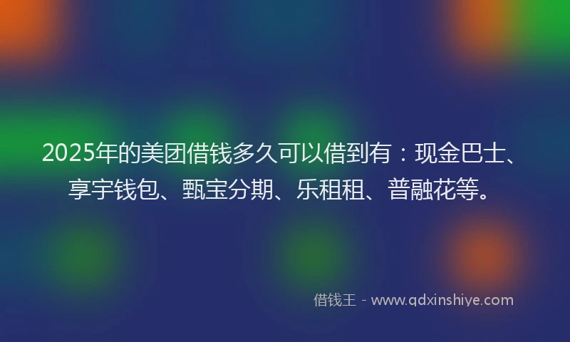2025年的美团借钱多久可以借到有：现金巴士、享宇钱包、甄宝分期、乐租租、普融花等。