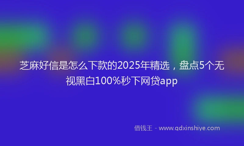 芝麻好信是怎么下款的2025年精选，盘点5个无视黑白100%秒下网贷app