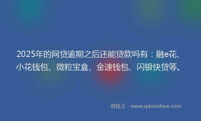 2025年的网贷逾期之后还能贷款吗有：融e花、小花钱包、微粒宝盒、金速钱包、闪银快贷等。