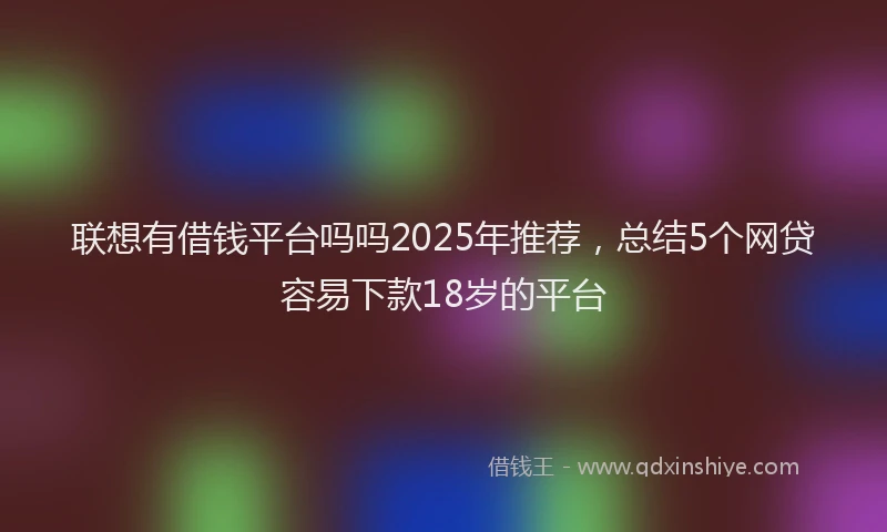 联想有借钱平台吗吗2025年推荐，总结5个网贷容易下款18岁的平台