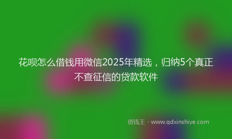 花呗怎么借钱用微信2025年精选，归纳5个真正不查征信的贷款软件