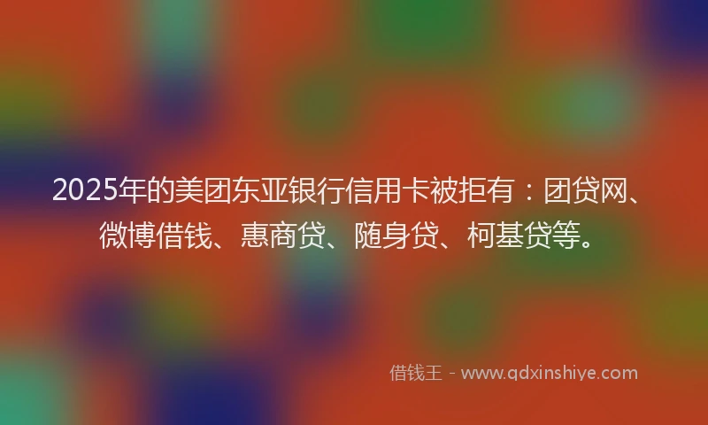 2025年的美团东亚银行信用卡被拒有：团贷网、微博借钱、惠商贷、随身贷、柯基贷等。