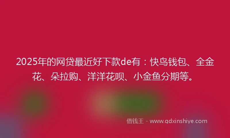 2025年的网贷最近好下款de有：快鸟钱包、全金花、朵拉购、洋洋花呗、小金鱼分期等。