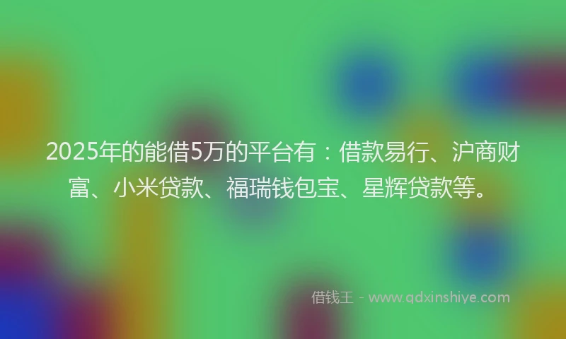 2025年的能借5万的平台有：借款易行、沪商财富、小米贷款、福瑞钱包宝、星辉贷款等。