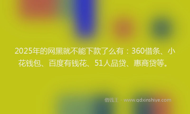2025年的网黑就不能下款了么有：360借条、小花钱包、百度有钱花、51人品贷、惠商贷等。